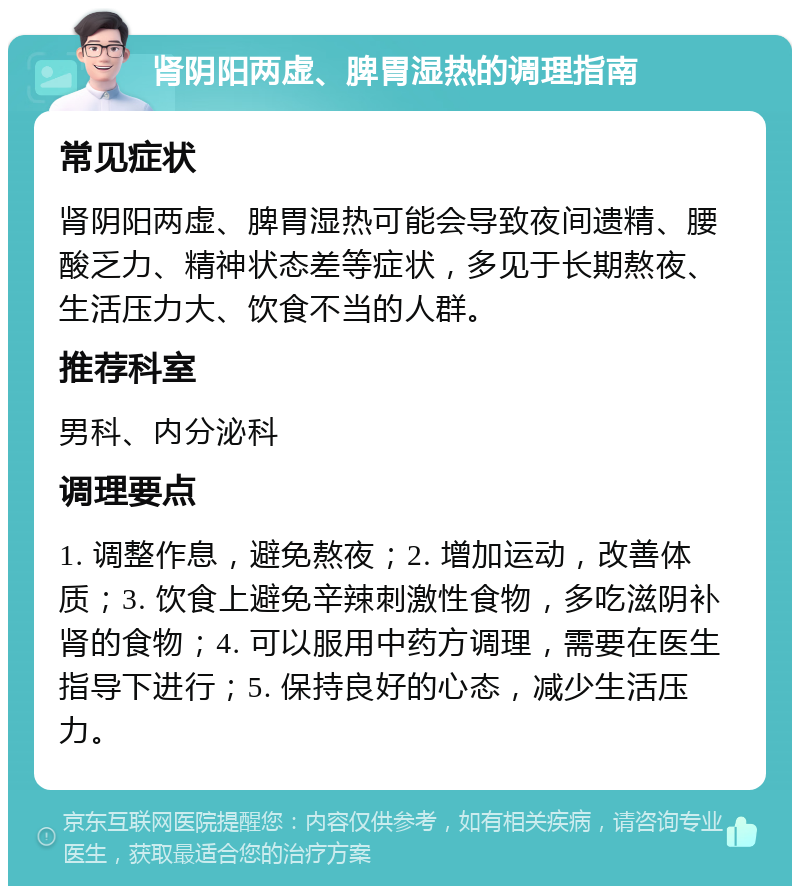 肾阴阳两虚、脾胃湿热的调理指南 常见症状 肾阴阳两虚、脾胃湿热可能会导致夜间遗精、腰酸乏力、精神状态差等症状，多见于长期熬夜、生活压力大、饮食不当的人群。 推荐科室 男科、内分泌科 调理要点 1. 调整作息，避免熬夜；2. 增加运动，改善体质；3. 饮食上避免辛辣刺激性食物，多吃滋阴补肾的食物；4. 可以服用中药方调理，需要在医生指导下进行；5. 保持良好的心态，减少生活压力。