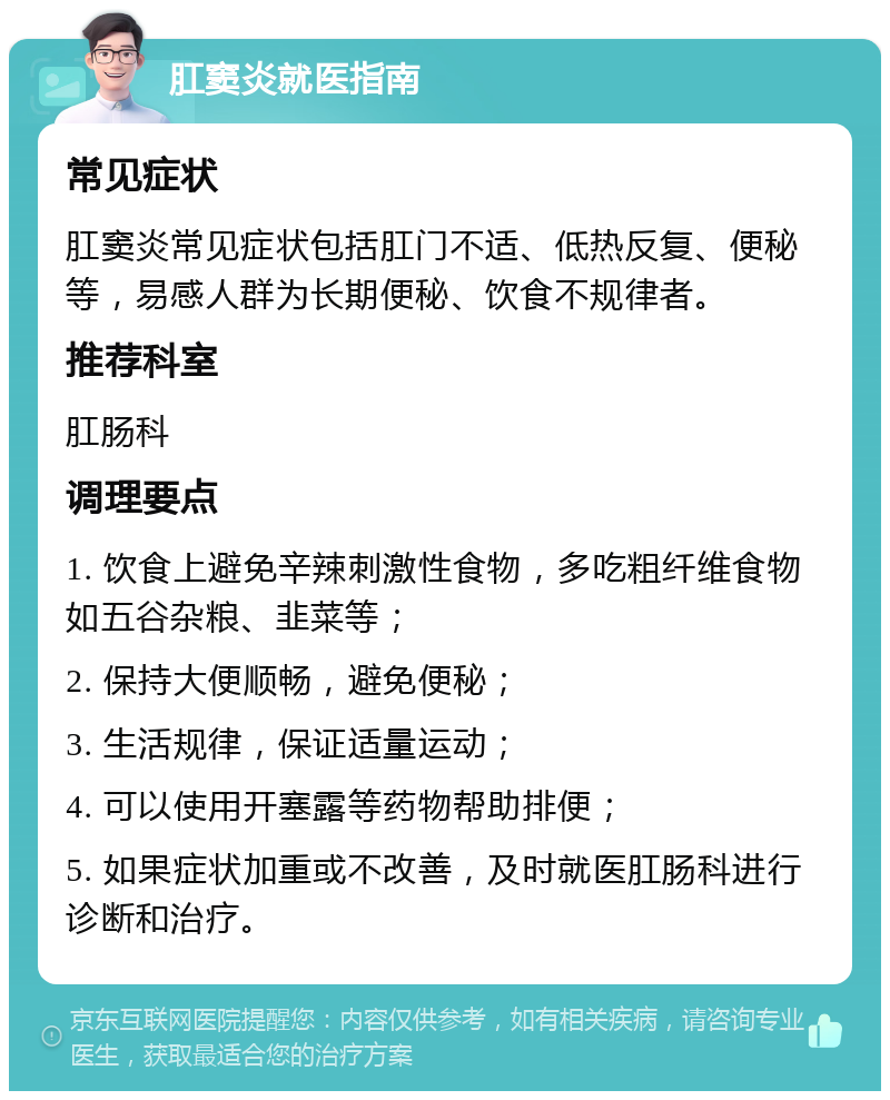 肛窦炎就医指南 常见症状 肛窦炎常见症状包括肛门不适、低热反复、便秘等，易感人群为长期便秘、饮食不规律者。 推荐科室 肛肠科 调理要点 1. 饮食上避免辛辣刺激性食物，多吃粗纤维食物如五谷杂粮、韭菜等； 2. 保持大便顺畅，避免便秘； 3. 生活规律，保证适量运动； 4. 可以使用开塞露等药物帮助排便； 5. 如果症状加重或不改善，及时就医肛肠科进行诊断和治疗。