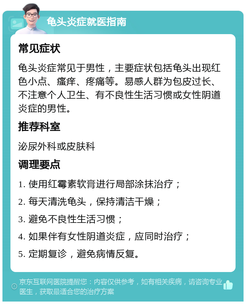 龟头炎症就医指南 常见症状 龟头炎症常见于男性，主要症状包括龟头出现红色小点、瘙痒、疼痛等。易感人群为包皮过长、不注意个人卫生、有不良性生活习惯或女性阴道炎症的男性。 推荐科室 泌尿外科或皮肤科 调理要点 1. 使用红霉素软膏进行局部涂抹治疗； 2. 每天清洗龟头，保持清洁干燥； 3. 避免不良性生活习惯； 4. 如果伴有女性阴道炎症，应同时治疗； 5. 定期复诊，避免病情反复。