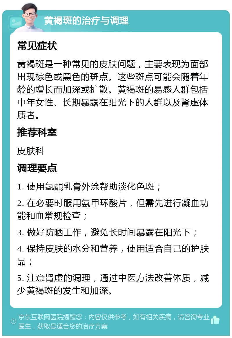 黄褐斑的治疗与调理 常见症状 黄褐斑是一种常见的皮肤问题，主要表现为面部出现棕色或黑色的斑点。这些斑点可能会随着年龄的增长而加深或扩散。黄褐斑的易感人群包括中年女性、长期暴露在阳光下的人群以及肾虚体质者。 推荐科室 皮肤科 调理要点 1. 使用氢醌乳膏外涂帮助淡化色斑； 2. 在必要时服用氨甲环酸片，但需先进行凝血功能和血常规检查； 3. 做好防晒工作，避免长时间暴露在阳光下； 4. 保持皮肤的水分和营养，使用适合自己的护肤品； 5. 注意肾虚的调理，通过中医方法改善体质，减少黄褐斑的发生和加深。