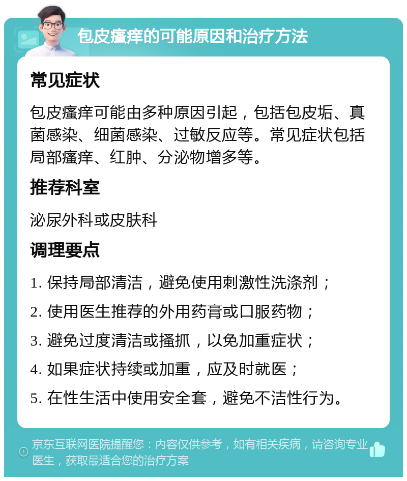 包皮瘙痒的可能原因和治疗方法 常见症状 包皮瘙痒可能由多种原因引起，包括包皮垢、真菌感染、细菌感染、过敏反应等。常见症状包括局部瘙痒、红肿、分泌物增多等。 推荐科室 泌尿外科或皮肤科 调理要点 1. 保持局部清洁，避免使用刺激性洗涤剂； 2. 使用医生推荐的外用药膏或口服药物； 3. 避免过度清洁或搔抓，以免加重症状； 4. 如果症状持续或加重，应及时就医； 5. 在性生活中使用安全套，避免不洁性行为。