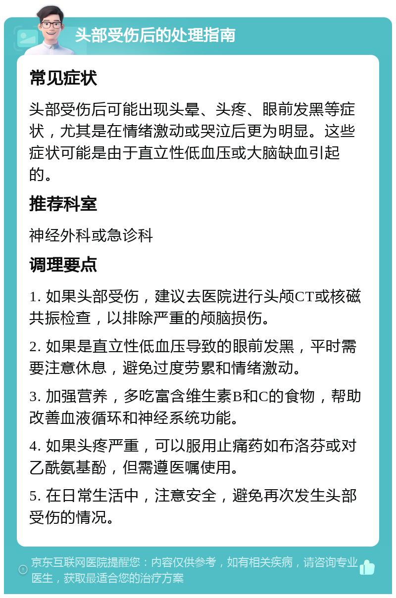 头部受伤后的处理指南 常见症状 头部受伤后可能出现头晕、头疼、眼前发黑等症状，尤其是在情绪激动或哭泣后更为明显。这些症状可能是由于直立性低血压或大脑缺血引起的。 推荐科室 神经外科或急诊科 调理要点 1. 如果头部受伤，建议去医院进行头颅CT或核磁共振检查，以排除严重的颅脑损伤。 2. 如果是直立性低血压导致的眼前发黑，平时需要注意休息，避免过度劳累和情绪激动。 3. 加强营养，多吃富含维生素B和C的食物，帮助改善血液循环和神经系统功能。 4. 如果头疼严重，可以服用止痛药如布洛芬或对乙酰氨基酚，但需遵医嘱使用。 5. 在日常生活中，注意安全，避免再次发生头部受伤的情况。