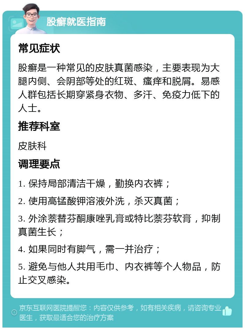 股癣就医指南 常见症状 股癣是一种常见的皮肤真菌感染，主要表现为大腿内侧、会阴部等处的红斑、瘙痒和脱屑。易感人群包括长期穿紧身衣物、多汗、免疫力低下的人士。 推荐科室 皮肤科 调理要点 1. 保持局部清洁干燥，勤换内衣裤； 2. 使用高锰酸钾溶液外洗，杀灭真菌； 3. 外涂萘替芬酮康唑乳膏或特比萘芬软膏，抑制真菌生长； 4. 如果同时有脚气，需一并治疗； 5. 避免与他人共用毛巾、内衣裤等个人物品，防止交叉感染。