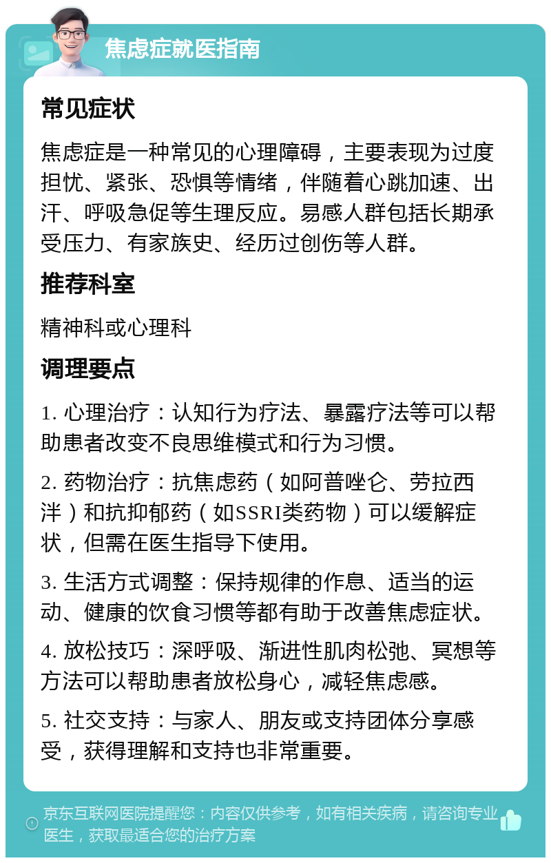 焦虑症就医指南 常见症状 焦虑症是一种常见的心理障碍，主要表现为过度担忧、紧张、恐惧等情绪，伴随着心跳加速、出汗、呼吸急促等生理反应。易感人群包括长期承受压力、有家族史、经历过创伤等人群。 推荐科室 精神科或心理科 调理要点 1. 心理治疗：认知行为疗法、暴露疗法等可以帮助患者改变不良思维模式和行为习惯。 2. 药物治疗：抗焦虑药（如阿普唑仑、劳拉西泮）和抗抑郁药（如SSRI类药物）可以缓解症状，但需在医生指导下使用。 3. 生活方式调整：保持规律的作息、适当的运动、健康的饮食习惯等都有助于改善焦虑症状。 4. 放松技巧：深呼吸、渐进性肌肉松弛、冥想等方法可以帮助患者放松身心，减轻焦虑感。 5. 社交支持：与家人、朋友或支持团体分享感受，获得理解和支持也非常重要。