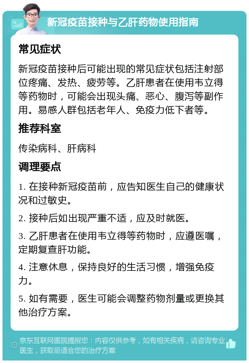 新冠疫苗接种与乙肝药物使用指南 常见症状 新冠疫苗接种后可能出现的常见症状包括注射部位疼痛、发热、疲劳等。乙肝患者在使用韦立得等药物时，可能会出现头痛、恶心、腹泻等副作用。易感人群包括老年人、免疫力低下者等。 推荐科室 传染病科、肝病科 调理要点 1. 在接种新冠疫苗前，应告知医生自己的健康状况和过敏史。 2. 接种后如出现严重不适，应及时就医。 3. 乙肝患者在使用韦立得等药物时，应遵医嘱，定期复查肝功能。 4. 注意休息，保持良好的生活习惯，增强免疫力。 5. 如有需要，医生可能会调整药物剂量或更换其他治疗方案。