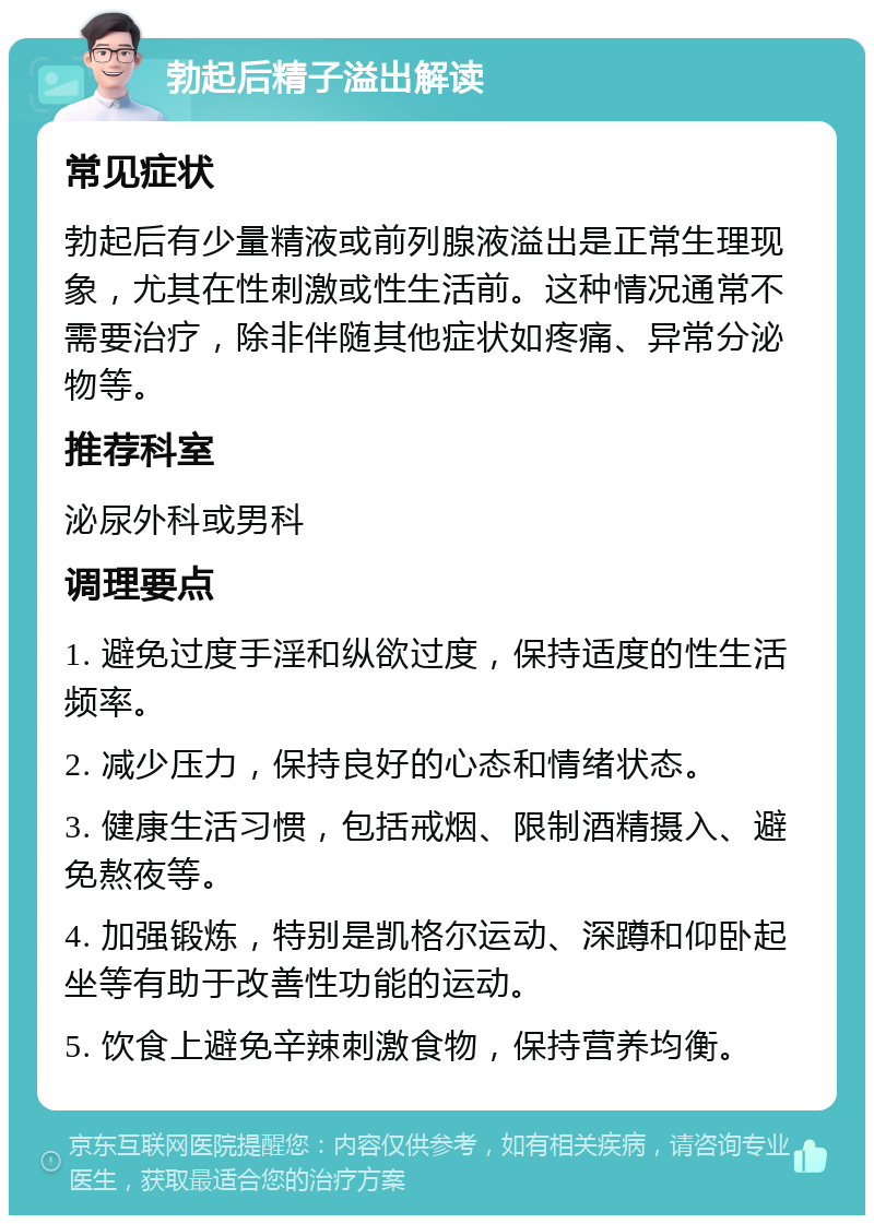 勃起后精子溢出解读 常见症状 勃起后有少量精液或前列腺液溢出是正常生理现象，尤其在性刺激或性生活前。这种情况通常不需要治疗，除非伴随其他症状如疼痛、异常分泌物等。 推荐科室 泌尿外科或男科 调理要点 1. 避免过度手淫和纵欲过度，保持适度的性生活频率。 2. 减少压力，保持良好的心态和情绪状态。 3. 健康生活习惯，包括戒烟、限制酒精摄入、避免熬夜等。 4. 加强锻炼，特别是凯格尔运动、深蹲和仰卧起坐等有助于改善性功能的运动。 5. 饮食上避免辛辣刺激食物，保持营养均衡。