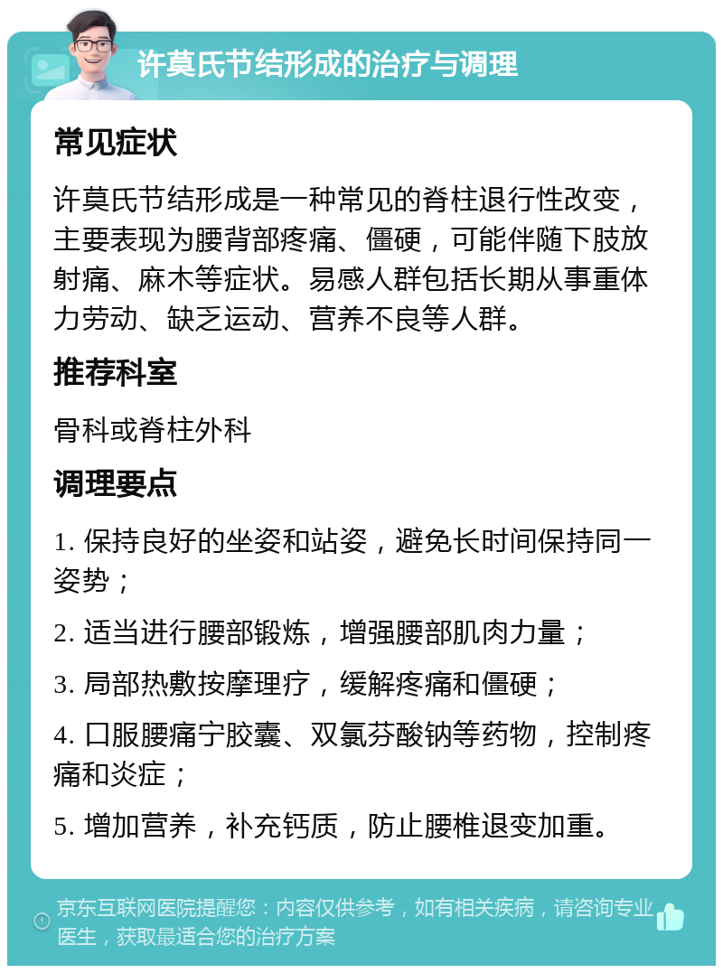 许莫氏节结形成的治疗与调理 常见症状 许莫氏节结形成是一种常见的脊柱退行性改变，主要表现为腰背部疼痛、僵硬，可能伴随下肢放射痛、麻木等症状。易感人群包括长期从事重体力劳动、缺乏运动、营养不良等人群。 推荐科室 骨科或脊柱外科 调理要点 1. 保持良好的坐姿和站姿，避免长时间保持同一姿势； 2. 适当进行腰部锻炼，增强腰部肌肉力量； 3. 局部热敷按摩理疗，缓解疼痛和僵硬； 4. 口服腰痛宁胶囊、双氯芬酸钠等药物，控制疼痛和炎症； 5. 增加营养，补充钙质，防止腰椎退变加重。