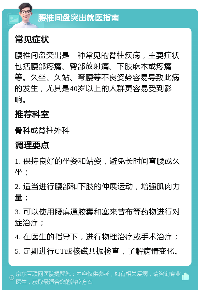 腰椎间盘突出就医指南 常见症状 腰椎间盘突出是一种常见的脊柱疾病，主要症状包括腰部疼痛、臀部放射痛、下肢麻木或疼痛等。久坐、久站、弯腰等不良姿势容易导致此病的发生，尤其是40岁以上的人群更容易受到影响。 推荐科室 骨科或脊柱外科 调理要点 1. 保持良好的坐姿和站姿，避免长时间弯腰或久坐； 2. 适当进行腰部和下肢的伸展运动，增强肌肉力量； 3. 可以使用腰痹通胶囊和塞来昔布等药物进行对症治疗； 4. 在医生的指导下，进行物理治疗或手术治疗； 5. 定期进行CT或核磁共振检查，了解病情变化。