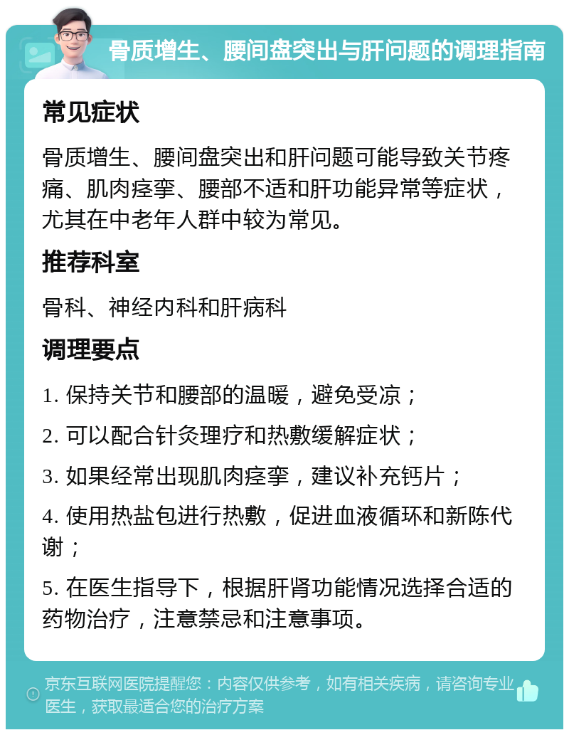 骨质增生、腰间盘突出与肝问题的调理指南 常见症状 骨质增生、腰间盘突出和肝问题可能导致关节疼痛、肌肉痉挛、腰部不适和肝功能异常等症状，尤其在中老年人群中较为常见。 推荐科室 骨科、神经内科和肝病科 调理要点 1. 保持关节和腰部的温暖，避免受凉； 2. 可以配合针灸理疗和热敷缓解症状； 3. 如果经常出现肌肉痉挛，建议补充钙片； 4. 使用热盐包进行热敷，促进血液循环和新陈代谢； 5. 在医生指导下，根据肝肾功能情况选择合适的药物治疗，注意禁忌和注意事项。