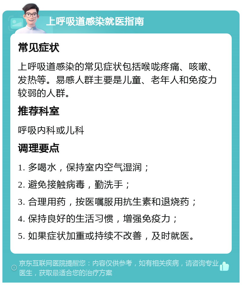 上呼吸道感染就医指南 常见症状 上呼吸道感染的常见症状包括喉咙疼痛、咳嗽、发热等。易感人群主要是儿童、老年人和免疫力较弱的人群。 推荐科室 呼吸内科或儿科 调理要点 1. 多喝水，保持室内空气湿润； 2. 避免接触病毒，勤洗手； 3. 合理用药，按医嘱服用抗生素和退烧药； 4. 保持良好的生活习惯，增强免疫力； 5. 如果症状加重或持续不改善，及时就医。