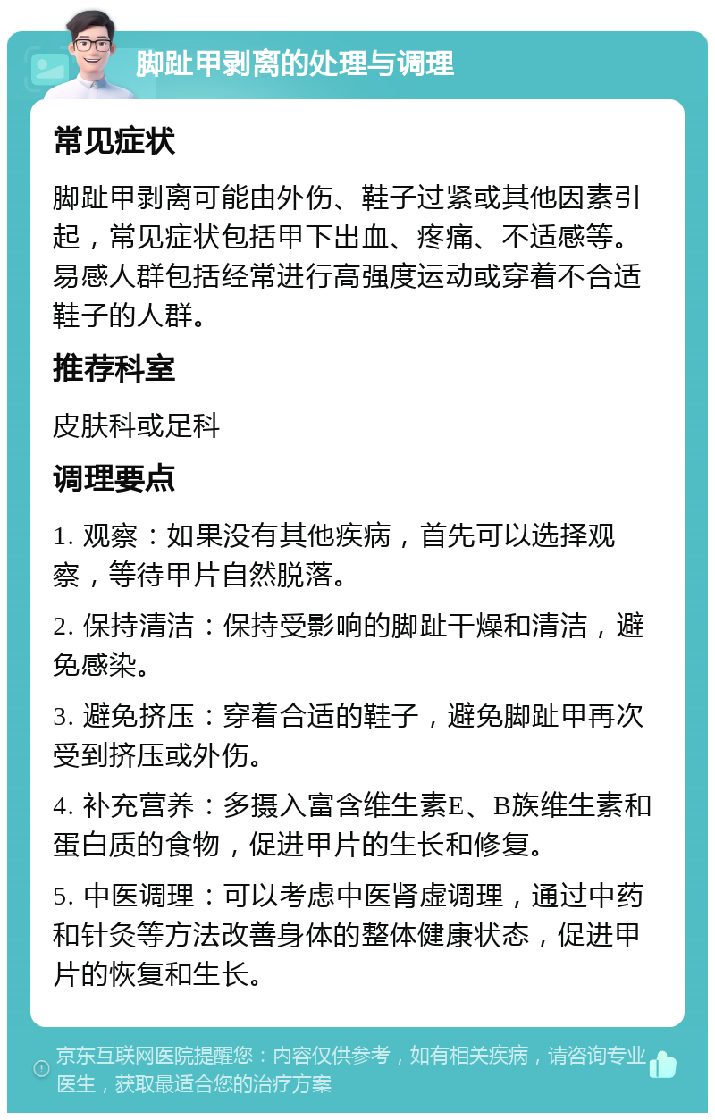 脚趾甲剥离的处理与调理 常见症状 脚趾甲剥离可能由外伤、鞋子过紧或其他因素引起，常见症状包括甲下出血、疼痛、不适感等。易感人群包括经常进行高强度运动或穿着不合适鞋子的人群。 推荐科室 皮肤科或足科 调理要点 1. 观察：如果没有其他疾病，首先可以选择观察，等待甲片自然脱落。 2. 保持清洁：保持受影响的脚趾干燥和清洁，避免感染。 3. 避免挤压：穿着合适的鞋子，避免脚趾甲再次受到挤压或外伤。 4. 补充营养：多摄入富含维生素E、B族维生素和蛋白质的食物，促进甲片的生长和修复。 5. 中医调理：可以考虑中医肾虚调理，通过中药和针灸等方法改善身体的整体健康状态，促进甲片的恢复和生长。