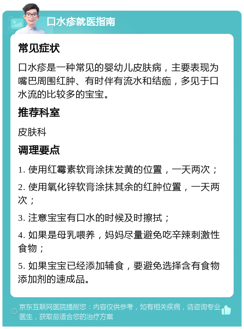 口水疹就医指南 常见症状 口水疹是一种常见的婴幼儿皮肤病，主要表现为嘴巴周围红肿、有时伴有流水和结痂，多见于口水流的比较多的宝宝。 推荐科室 皮肤科 调理要点 1. 使用红霉素软膏涂抹发黄的位置，一天两次； 2. 使用氧化锌软膏涂抹其余的红肿位置，一天两次； 3. 注意宝宝有口水的时候及时擦拭； 4. 如果是母乳喂养，妈妈尽量避免吃辛辣刺激性食物； 5. 如果宝宝已经添加辅食，要避免选择含有食物添加剂的速成品。