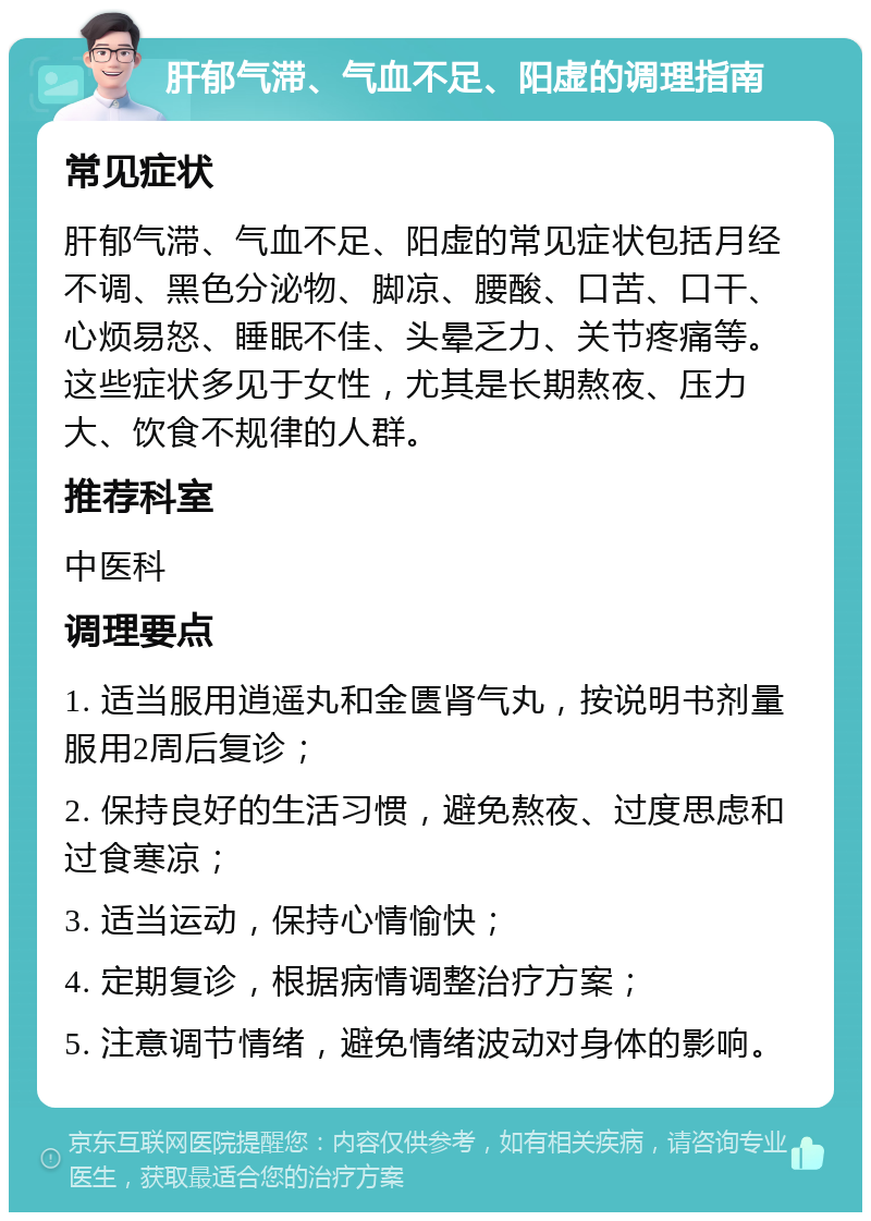 肝郁气滞、气血不足、阳虚的调理指南 常见症状 肝郁气滞、气血不足、阳虚的常见症状包括月经不调、黑色分泌物、脚凉、腰酸、口苦、口干、心烦易怒、睡眠不佳、头晕乏力、关节疼痛等。这些症状多见于女性，尤其是长期熬夜、压力大、饮食不规律的人群。 推荐科室 中医科 调理要点 1. 适当服用逍遥丸和金匮肾气丸，按说明书剂量服用2周后复诊； 2. 保持良好的生活习惯，避免熬夜、过度思虑和过食寒凉； 3. 适当运动，保持心情愉快； 4. 定期复诊，根据病情调整治疗方案； 5. 注意调节情绪，避免情绪波动对身体的影响。