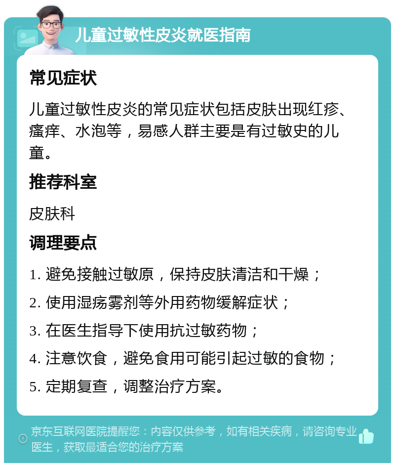 儿童过敏性皮炎就医指南 常见症状 儿童过敏性皮炎的常见症状包括皮肤出现红疹、瘙痒、水泡等，易感人群主要是有过敏史的儿童。 推荐科室 皮肤科 调理要点 1. 避免接触过敏原，保持皮肤清洁和干燥； 2. 使用湿疡雾剂等外用药物缓解症状； 3. 在医生指导下使用抗过敏药物； 4. 注意饮食，避免食用可能引起过敏的食物； 5. 定期复查，调整治疗方案。