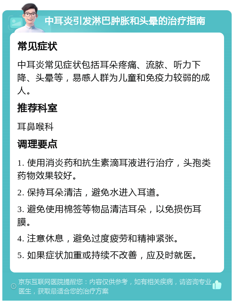 中耳炎引发淋巴肿胀和头晕的治疗指南 常见症状 中耳炎常见症状包括耳朵疼痛、流脓、听力下降、头晕等，易感人群为儿童和免疫力较弱的成人。 推荐科室 耳鼻喉科 调理要点 1. 使用消炎药和抗生素滴耳液进行治疗，头孢类药物效果较好。 2. 保持耳朵清洁，避免水进入耳道。 3. 避免使用棉签等物品清洁耳朵，以免损伤耳膜。 4. 注意休息，避免过度疲劳和精神紧张。 5. 如果症状加重或持续不改善，应及时就医。