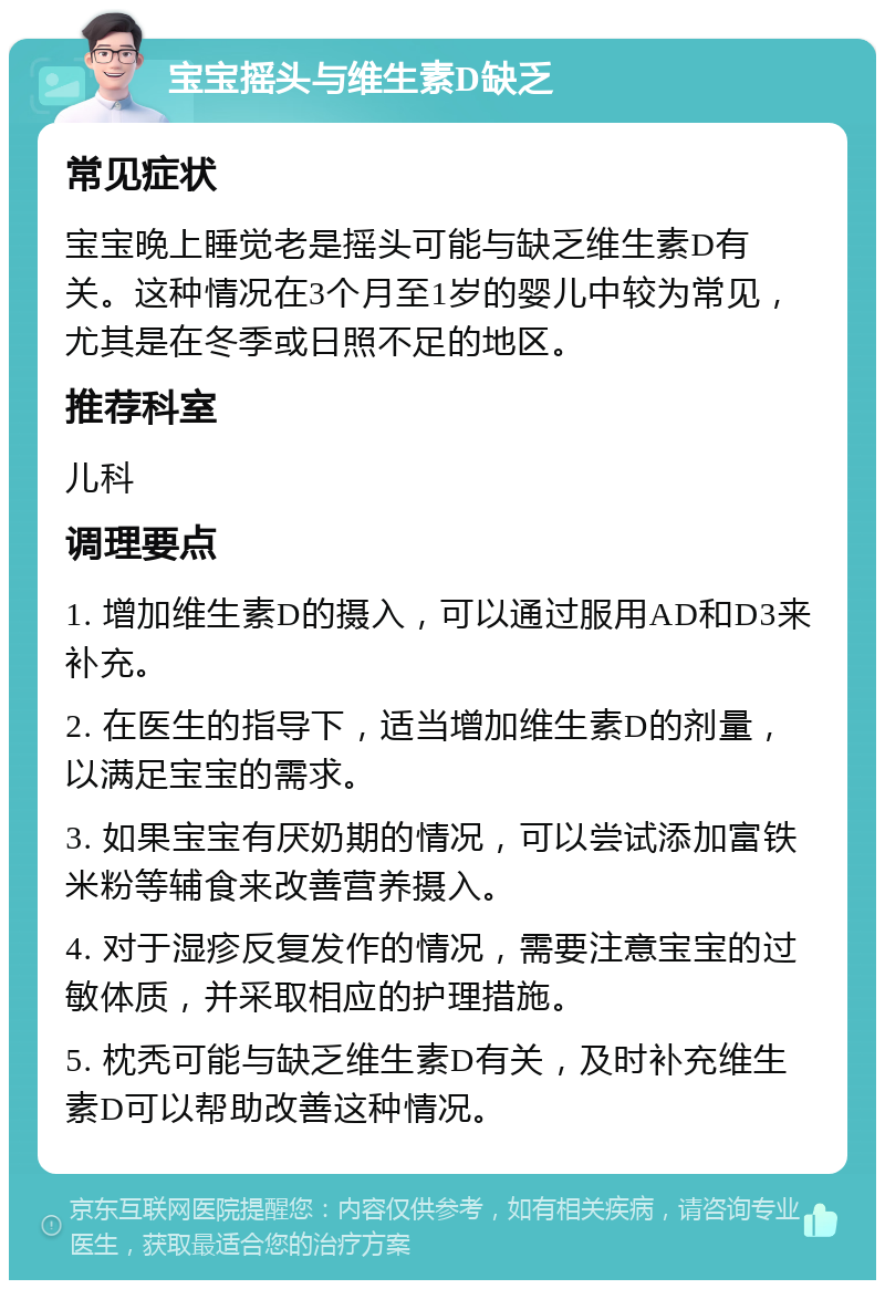 宝宝摇头与维生素D缺乏 常见症状 宝宝晚上睡觉老是摇头可能与缺乏维生素D有关。这种情况在3个月至1岁的婴儿中较为常见，尤其是在冬季或日照不足的地区。 推荐科室 儿科 调理要点 1. 增加维生素D的摄入，可以通过服用AD和D3来补充。 2. 在医生的指导下，适当增加维生素D的剂量，以满足宝宝的需求。 3. 如果宝宝有厌奶期的情况，可以尝试添加富铁米粉等辅食来改善营养摄入。 4. 对于湿疹反复发作的情况，需要注意宝宝的过敏体质，并采取相应的护理措施。 5. 枕秃可能与缺乏维生素D有关，及时补充维生素D可以帮助改善这种情况。