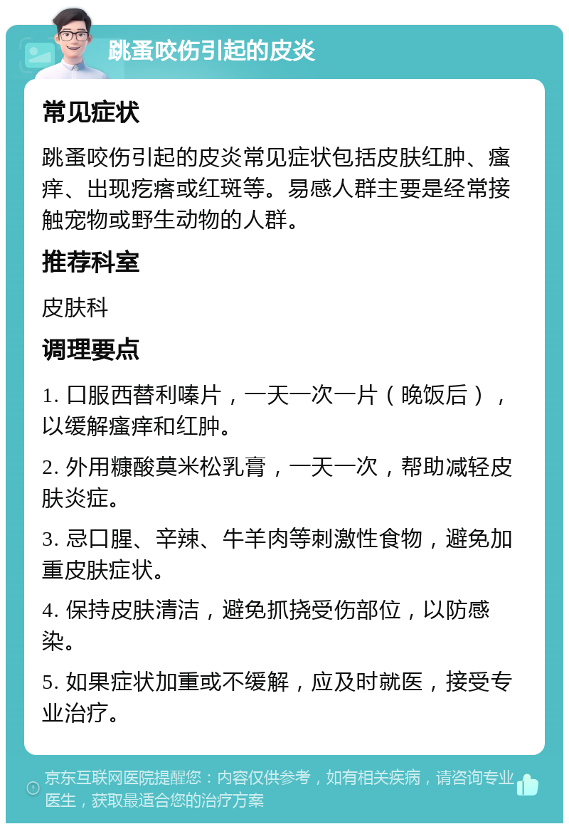 跳蚤咬伤引起的皮炎 常见症状 跳蚤咬伤引起的皮炎常见症状包括皮肤红肿、瘙痒、出现疙瘩或红斑等。易感人群主要是经常接触宠物或野生动物的人群。 推荐科室 皮肤科 调理要点 1. 口服西替利嗪片，一天一次一片（晚饭后），以缓解瘙痒和红肿。 2. 外用糠酸莫米松乳膏，一天一次，帮助减轻皮肤炎症。 3. 忌口腥、辛辣、牛羊肉等刺激性食物，避免加重皮肤症状。 4. 保持皮肤清洁，避免抓挠受伤部位，以防感染。 5. 如果症状加重或不缓解，应及时就医，接受专业治疗。