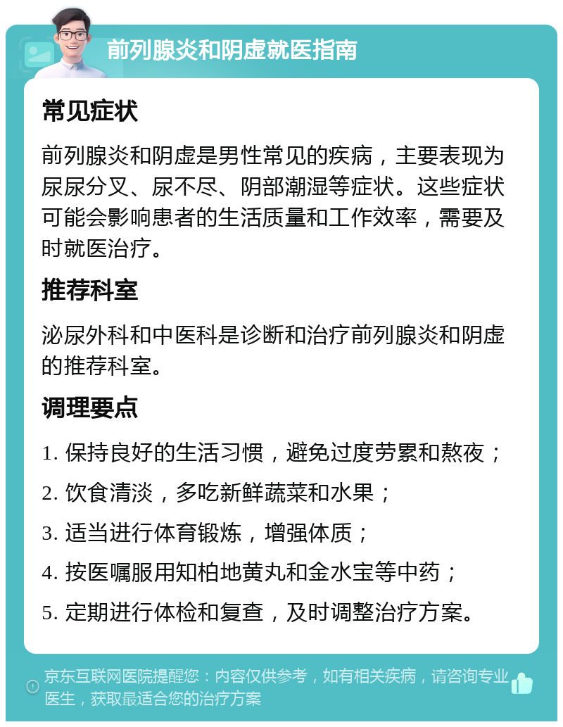 前列腺炎和阴虚就医指南 常见症状 前列腺炎和阴虚是男性常见的疾病，主要表现为尿尿分叉、尿不尽、阴部潮湿等症状。这些症状可能会影响患者的生活质量和工作效率，需要及时就医治疗。 推荐科室 泌尿外科和中医科是诊断和治疗前列腺炎和阴虚的推荐科室。 调理要点 1. 保持良好的生活习惯，避免过度劳累和熬夜； 2. 饮食清淡，多吃新鲜蔬菜和水果； 3. 适当进行体育锻炼，增强体质； 4. 按医嘱服用知柏地黄丸和金水宝等中药； 5. 定期进行体检和复查，及时调整治疗方案。