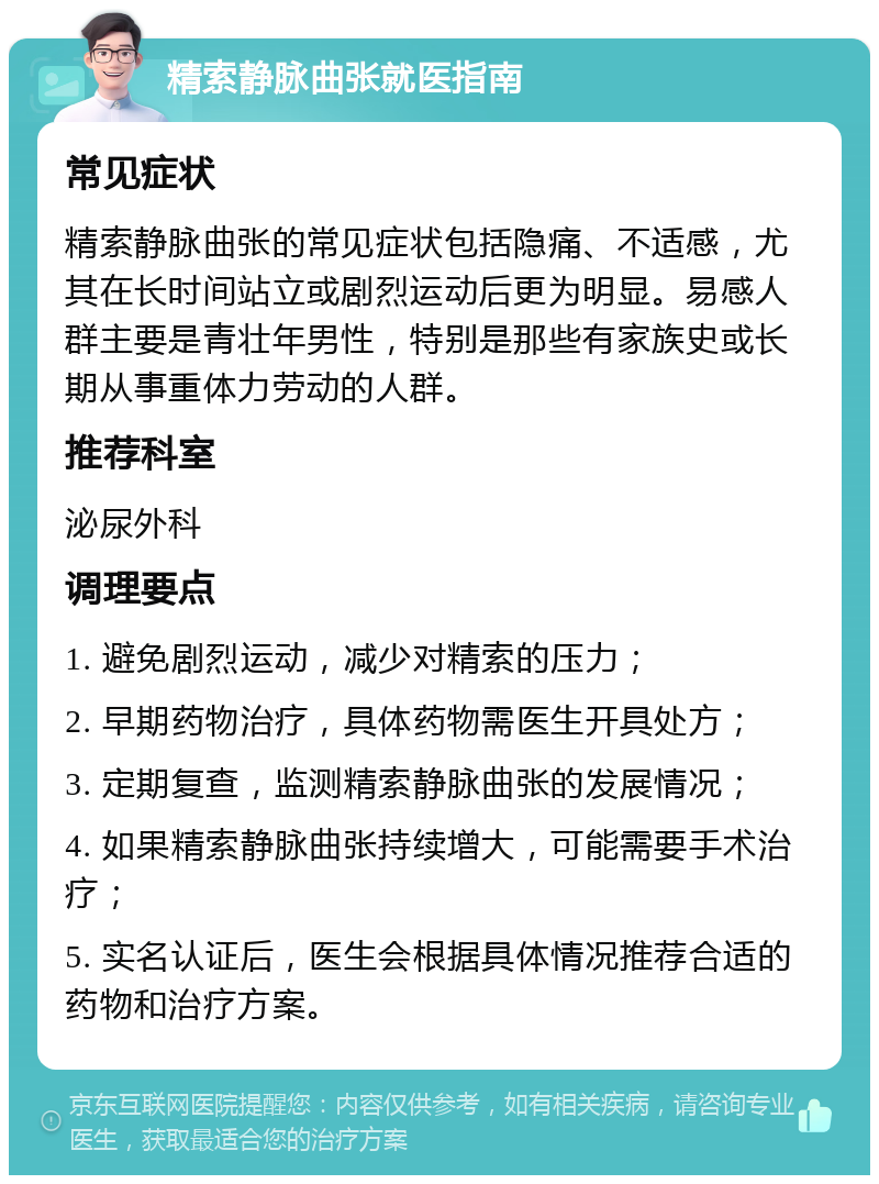 精索静脉曲张就医指南 常见症状 精索静脉曲张的常见症状包括隐痛、不适感，尤其在长时间站立或剧烈运动后更为明显。易感人群主要是青壮年男性，特别是那些有家族史或长期从事重体力劳动的人群。 推荐科室 泌尿外科 调理要点 1. 避免剧烈运动，减少对精索的压力； 2. 早期药物治疗，具体药物需医生开具处方； 3. 定期复查，监测精索静脉曲张的发展情况； 4. 如果精索静脉曲张持续增大，可能需要手术治疗； 5. 实名认证后，医生会根据具体情况推荐合适的药物和治疗方案。