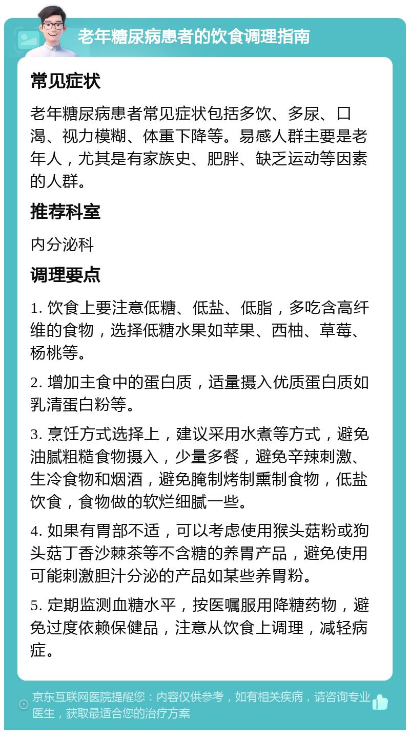 老年糖尿病患者的饮食调理指南 常见症状 老年糖尿病患者常见症状包括多饮、多尿、口渴、视力模糊、体重下降等。易感人群主要是老年人，尤其是有家族史、肥胖、缺乏运动等因素的人群。 推荐科室 内分泌科 调理要点 1. 饮食上要注意低糖、低盐、低脂，多吃含高纤维的食物，选择低糖水果如苹果、西柚、草莓、杨桃等。 2. 增加主食中的蛋白质，适量摄入优质蛋白质如乳清蛋白粉等。 3. 烹饪方式选择上，建议采用水煮等方式，避免油腻粗糙食物摄入，少量多餐，避免辛辣刺激、生冷食物和烟酒，避免腌制烤制熏制食物，低盐饮食，食物做的软烂细腻一些。 4. 如果有胃部不适，可以考虑使用猴头菇粉或狗头菇丁香沙棘茶等不含糖的养胃产品，避免使用可能刺激胆汁分泌的产品如某些养胃粉。 5. 定期监测血糖水平，按医嘱服用降糖药物，避免过度依赖保健品，注意从饮食上调理，减轻病症。