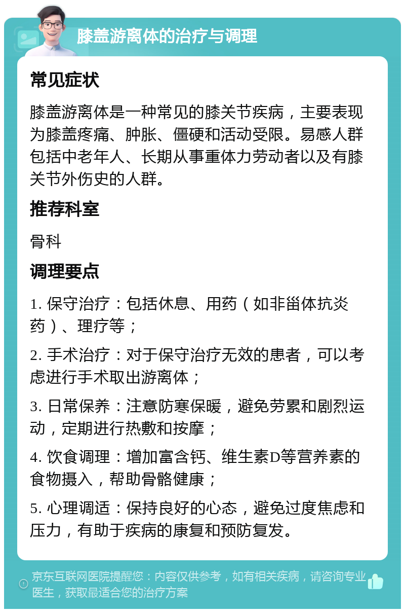 膝盖游离体的治疗与调理 常见症状 膝盖游离体是一种常见的膝关节疾病，主要表现为膝盖疼痛、肿胀、僵硬和活动受限。易感人群包括中老年人、长期从事重体力劳动者以及有膝关节外伤史的人群。 推荐科室 骨科 调理要点 1. 保守治疗：包括休息、用药（如非甾体抗炎药）、理疗等； 2. 手术治疗：对于保守治疗无效的患者，可以考虑进行手术取出游离体； 3. 日常保养：注意防寒保暖，避免劳累和剧烈运动，定期进行热敷和按摩； 4. 饮食调理：增加富含钙、维生素D等营养素的食物摄入，帮助骨骼健康； 5. 心理调适：保持良好的心态，避免过度焦虑和压力，有助于疾病的康复和预防复发。