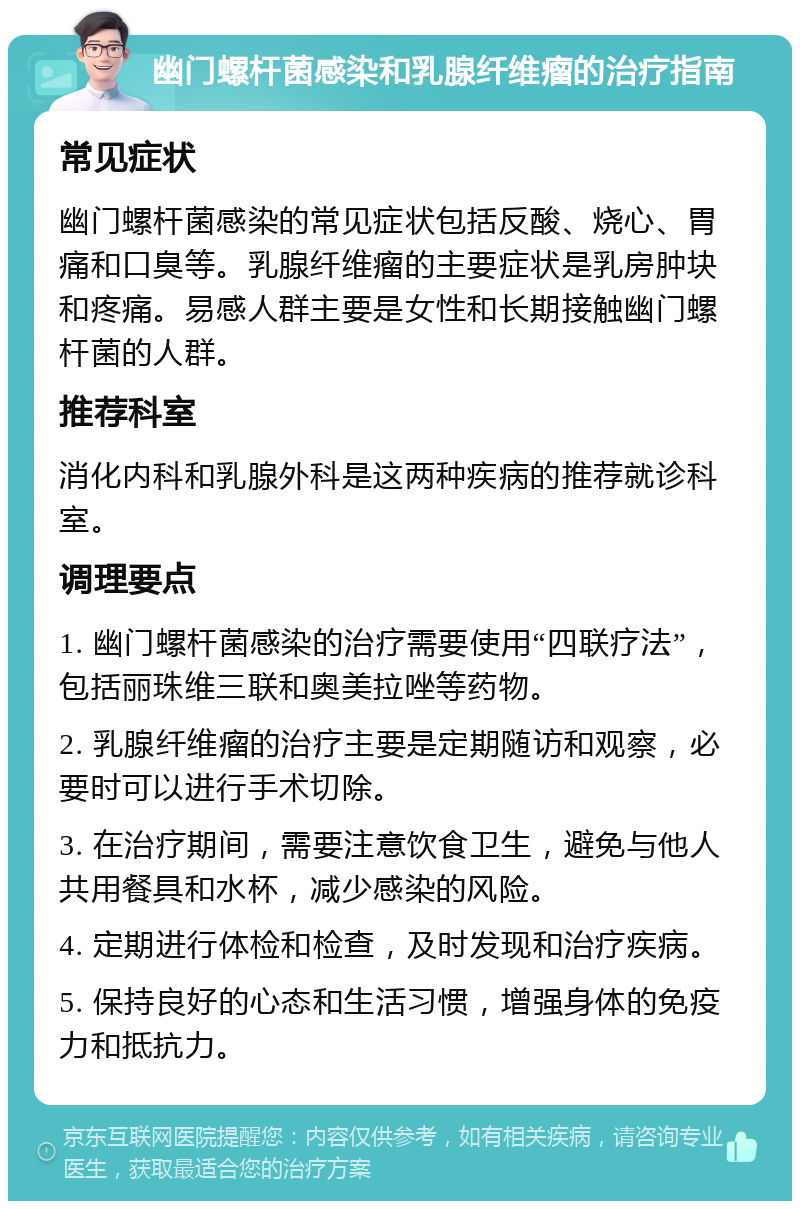 幽门螺杆菌感染和乳腺纤维瘤的治疗指南 常见症状 幽门螺杆菌感染的常见症状包括反酸、烧心、胃痛和口臭等。乳腺纤维瘤的主要症状是乳房肿块和疼痛。易感人群主要是女性和长期接触幽门螺杆菌的人群。 推荐科室 消化内科和乳腺外科是这两种疾病的推荐就诊科室。 调理要点 1. 幽门螺杆菌感染的治疗需要使用“四联疗法”，包括丽珠维三联和奥美拉唑等药物。 2. 乳腺纤维瘤的治疗主要是定期随访和观察，必要时可以进行手术切除。 3. 在治疗期间，需要注意饮食卫生，避免与他人共用餐具和水杯，减少感染的风险。 4. 定期进行体检和检查，及时发现和治疗疾病。 5. 保持良好的心态和生活习惯，增强身体的免疫力和抵抗力。