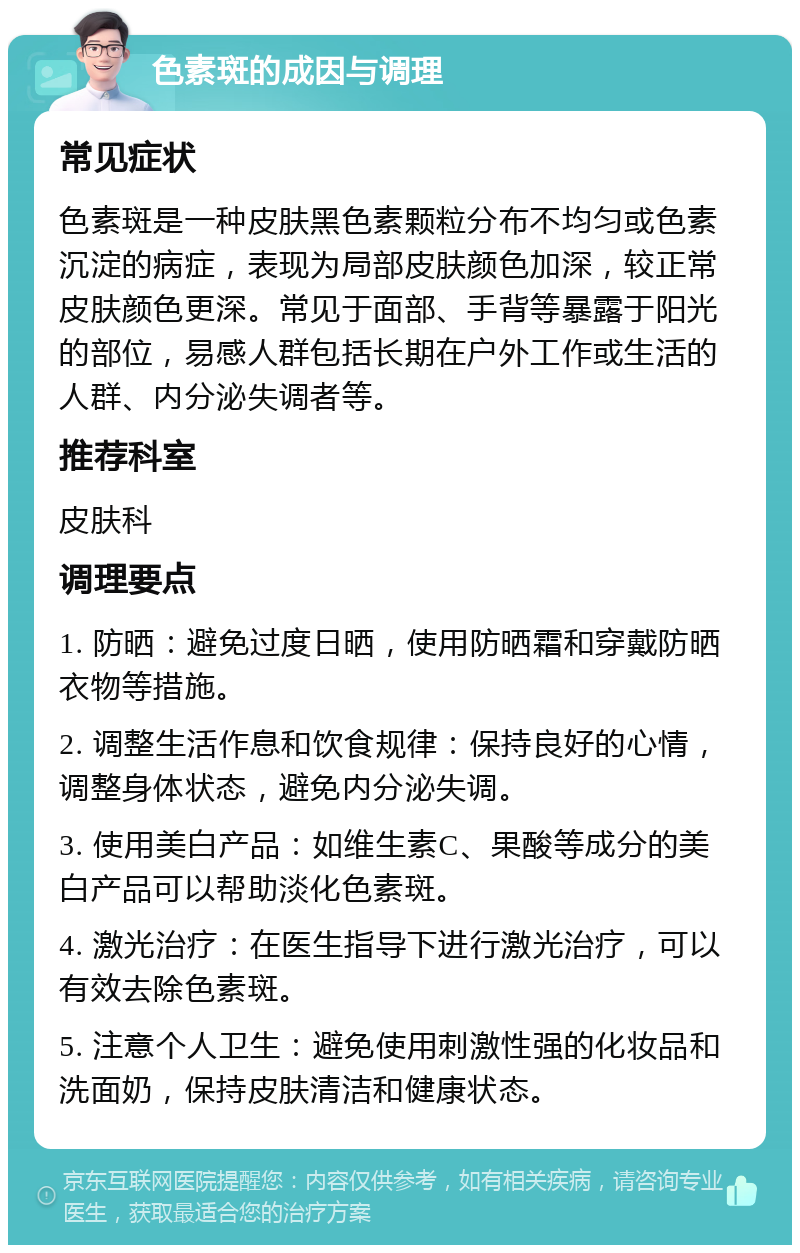 色素斑的成因与调理 常见症状 色素斑是一种皮肤黑色素颗粒分布不均匀或色素沉淀的病症，表现为局部皮肤颜色加深，较正常皮肤颜色更深。常见于面部、手背等暴露于阳光的部位，易感人群包括长期在户外工作或生活的人群、内分泌失调者等。 推荐科室 皮肤科 调理要点 1. 防晒：避免过度日晒，使用防晒霜和穿戴防晒衣物等措施。 2. 调整生活作息和饮食规律：保持良好的心情，调整身体状态，避免内分泌失调。 3. 使用美白产品：如维生素C、果酸等成分的美白产品可以帮助淡化色素斑。 4. 激光治疗：在医生指导下进行激光治疗，可以有效去除色素斑。 5. 注意个人卫生：避免使用刺激性强的化妆品和洗面奶，保持皮肤清洁和健康状态。