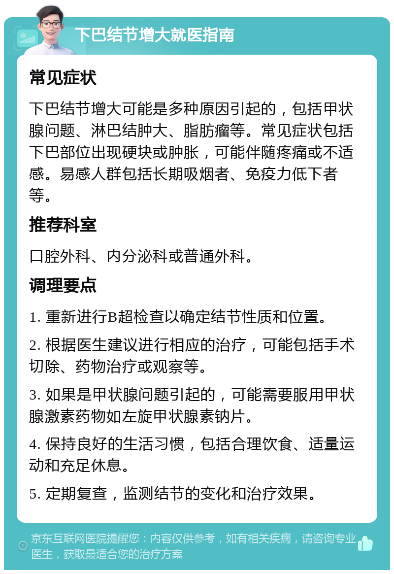 下巴结节增大就医指南 常见症状 下巴结节增大可能是多种原因引起的，包括甲状腺问题、淋巴结肿大、脂肪瘤等。常见症状包括下巴部位出现硬块或肿胀，可能伴随疼痛或不适感。易感人群包括长期吸烟者、免疫力低下者等。 推荐科室 口腔外科、内分泌科或普通外科。 调理要点 1. 重新进行B超检查以确定结节性质和位置。 2. 根据医生建议进行相应的治疗，可能包括手术切除、药物治疗或观察等。 3. 如果是甲状腺问题引起的，可能需要服用甲状腺激素药物如左旋甲状腺素钠片。 4. 保持良好的生活习惯，包括合理饮食、适量运动和充足休息。 5. 定期复查，监测结节的变化和治疗效果。