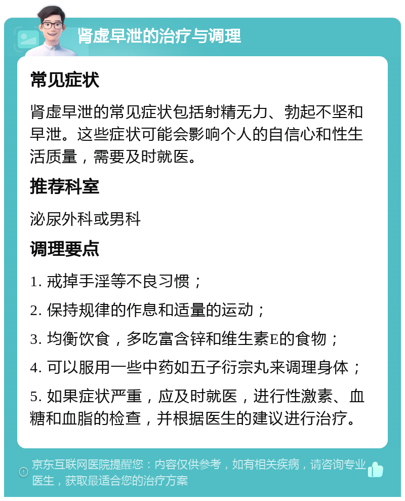 肾虚早泄的治疗与调理 常见症状 肾虚早泄的常见症状包括射精无力、勃起不坚和早泄。这些症状可能会影响个人的自信心和性生活质量，需要及时就医。 推荐科室 泌尿外科或男科 调理要点 1. 戒掉手淫等不良习惯； 2. 保持规律的作息和适量的运动； 3. 均衡饮食，多吃富含锌和维生素E的食物； 4. 可以服用一些中药如五子衍宗丸来调理身体； 5. 如果症状严重，应及时就医，进行性激素、血糖和血脂的检查，并根据医生的建议进行治疗。