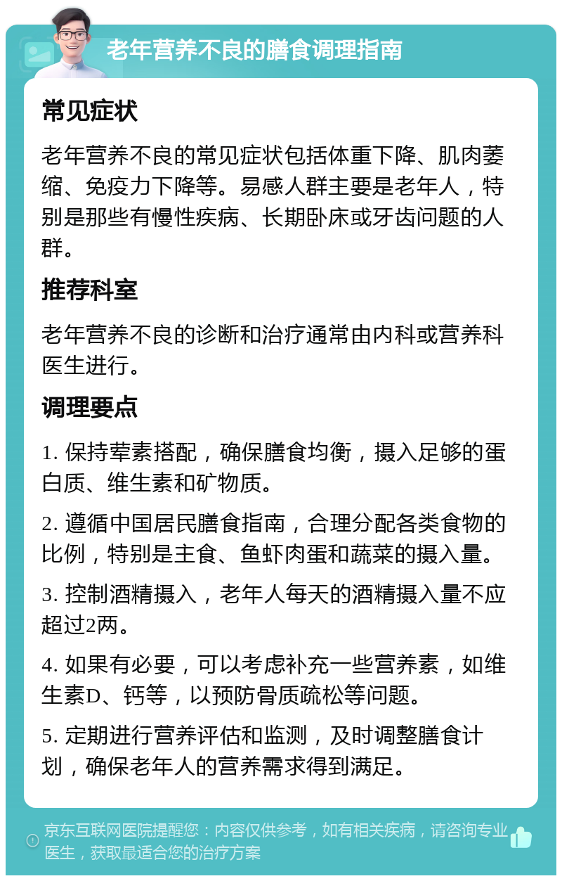 老年营养不良的膳食调理指南 常见症状 老年营养不良的常见症状包括体重下降、肌肉萎缩、免疫力下降等。易感人群主要是老年人，特别是那些有慢性疾病、长期卧床或牙齿问题的人群。 推荐科室 老年营养不良的诊断和治疗通常由内科或营养科医生进行。 调理要点 1. 保持荤素搭配，确保膳食均衡，摄入足够的蛋白质、维生素和矿物质。 2. 遵循中国居民膳食指南，合理分配各类食物的比例，特别是主食、鱼虾肉蛋和蔬菜的摄入量。 3. 控制酒精摄入，老年人每天的酒精摄入量不应超过2两。 4. 如果有必要，可以考虑补充一些营养素，如维生素D、钙等，以预防骨质疏松等问题。 5. 定期进行营养评估和监测，及时调整膳食计划，确保老年人的营养需求得到满足。