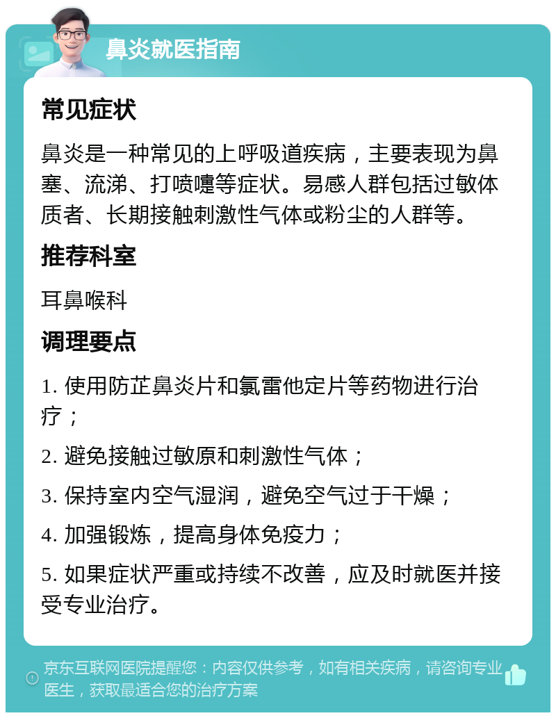 鼻炎就医指南 常见症状 鼻炎是一种常见的上呼吸道疾病，主要表现为鼻塞、流涕、打喷嚏等症状。易感人群包括过敏体质者、长期接触刺激性气体或粉尘的人群等。 推荐科室 耳鼻喉科 调理要点 1. 使用防芷鼻炎片和氯雷他定片等药物进行治疗； 2. 避免接触过敏原和刺激性气体； 3. 保持室内空气湿润，避免空气过于干燥； 4. 加强锻炼，提高身体免疫力； 5. 如果症状严重或持续不改善，应及时就医并接受专业治疗。