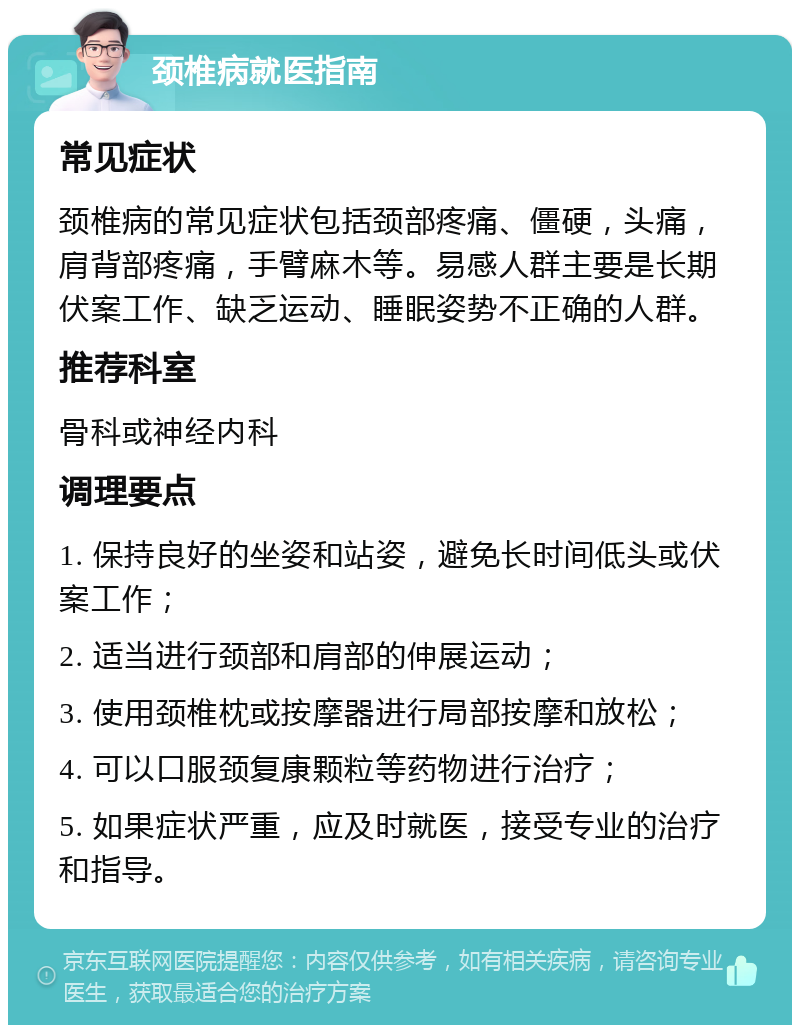 颈椎病就医指南 常见症状 颈椎病的常见症状包括颈部疼痛、僵硬，头痛，肩背部疼痛，手臂麻木等。易感人群主要是长期伏案工作、缺乏运动、睡眠姿势不正确的人群。 推荐科室 骨科或神经内科 调理要点 1. 保持良好的坐姿和站姿，避免长时间低头或伏案工作； 2. 适当进行颈部和肩部的伸展运动； 3. 使用颈椎枕或按摩器进行局部按摩和放松； 4. 可以口服颈复康颗粒等药物进行治疗； 5. 如果症状严重，应及时就医，接受专业的治疗和指导。