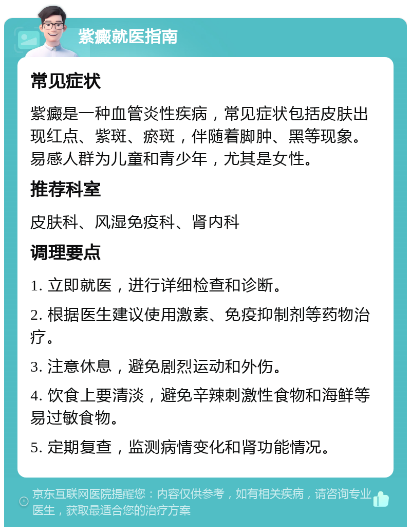 紫癜就医指南 常见症状 紫癜是一种血管炎性疾病，常见症状包括皮肤出现红点、紫斑、瘀斑，伴随着脚肿、黑等现象。易感人群为儿童和青少年，尤其是女性。 推荐科室 皮肤科、风湿免疫科、肾内科 调理要点 1. 立即就医，进行详细检查和诊断。 2. 根据医生建议使用激素、免疫抑制剂等药物治疗。 3. 注意休息，避免剧烈运动和外伤。 4. 饮食上要清淡，避免辛辣刺激性食物和海鲜等易过敏食物。 5. 定期复查，监测病情变化和肾功能情况。