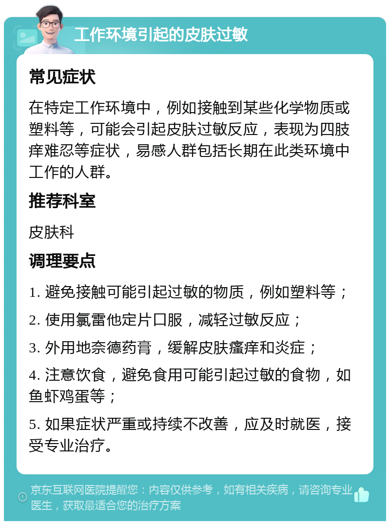 工作环境引起的皮肤过敏 常见症状 在特定工作环境中，例如接触到某些化学物质或塑料等，可能会引起皮肤过敏反应，表现为四肢痒难忍等症状，易感人群包括长期在此类环境中工作的人群。 推荐科室 皮肤科 调理要点 1. 避免接触可能引起过敏的物质，例如塑料等； 2. 使用氯雷他定片口服，减轻过敏反应； 3. 外用地奈德药膏，缓解皮肤瘙痒和炎症； 4. 注意饮食，避免食用可能引起过敏的食物，如鱼虾鸡蛋等； 5. 如果症状严重或持续不改善，应及时就医，接受专业治疗。