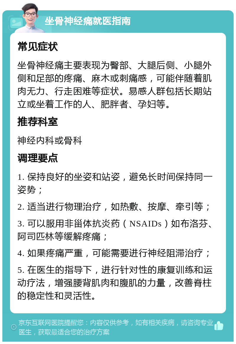 坐骨神经痛就医指南 常见症状 坐骨神经痛主要表现为臀部、大腿后侧、小腿外侧和足部的疼痛、麻木或刺痛感，可能伴随着肌肉无力、行走困难等症状。易感人群包括长期站立或坐着工作的人、肥胖者、孕妇等。 推荐科室 神经内科或骨科 调理要点 1. 保持良好的坐姿和站姿，避免长时间保持同一姿势； 2. 适当进行物理治疗，如热敷、按摩、牵引等； 3. 可以服用非甾体抗炎药（NSAIDs）如布洛芬、阿司匹林等缓解疼痛； 4. 如果疼痛严重，可能需要进行神经阻滞治疗； 5. 在医生的指导下，进行针对性的康复训练和运动疗法，增强腰背肌肉和腹肌的力量，改善脊柱的稳定性和灵活性。