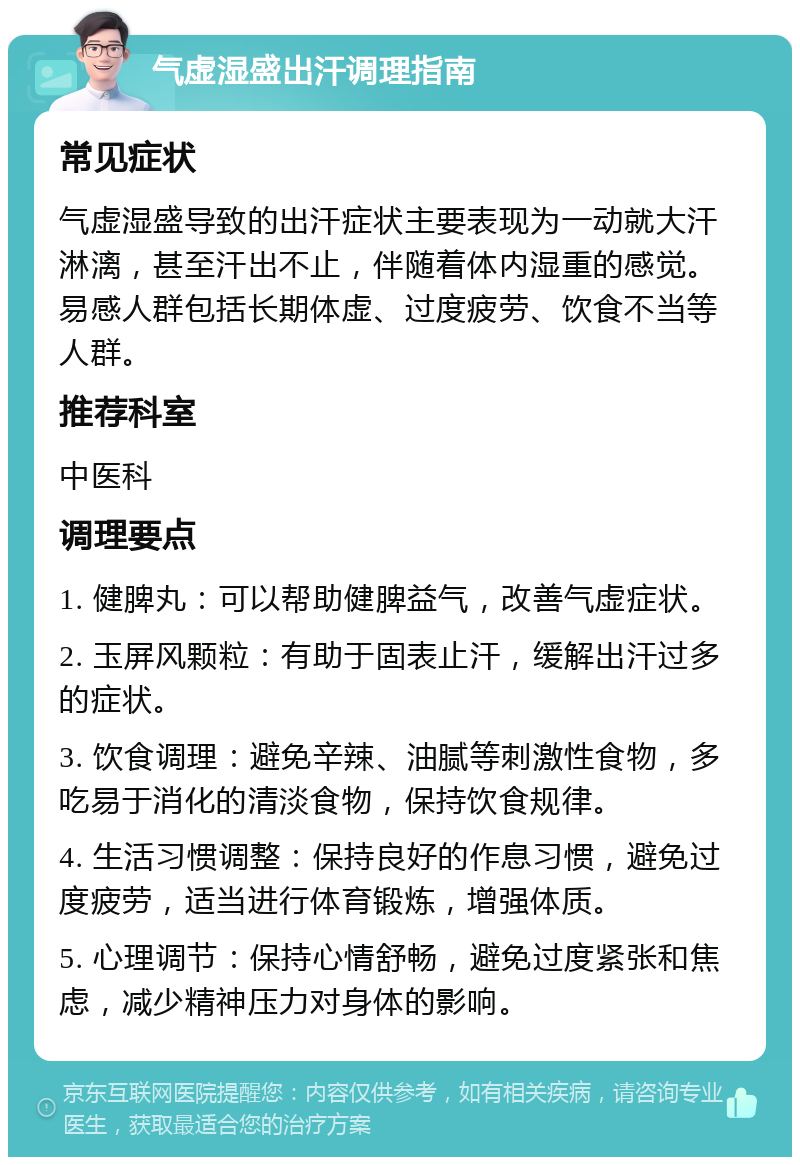 气虚湿盛出汗调理指南 常见症状 气虚湿盛导致的出汗症状主要表现为一动就大汗淋漓，甚至汗出不止，伴随着体内湿重的感觉。易感人群包括长期体虚、过度疲劳、饮食不当等人群。 推荐科室 中医科 调理要点 1. 健脾丸：可以帮助健脾益气，改善气虚症状。 2. 玉屏风颗粒：有助于固表止汗，缓解出汗过多的症状。 3. 饮食调理：避免辛辣、油腻等刺激性食物，多吃易于消化的清淡食物，保持饮食规律。 4. 生活习惯调整：保持良好的作息习惯，避免过度疲劳，适当进行体育锻炼，增强体质。 5. 心理调节：保持心情舒畅，避免过度紧张和焦虑，减少精神压力对身体的影响。