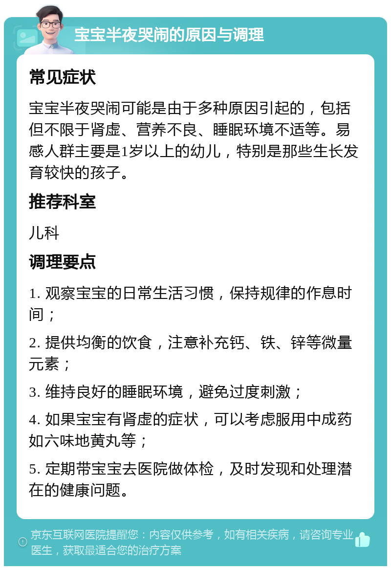 宝宝半夜哭闹的原因与调理 常见症状 宝宝半夜哭闹可能是由于多种原因引起的，包括但不限于肾虚、营养不良、睡眠环境不适等。易感人群主要是1岁以上的幼儿，特别是那些生长发育较快的孩子。 推荐科室 儿科 调理要点 1. 观察宝宝的日常生活习惯，保持规律的作息时间； 2. 提供均衡的饮食，注意补充钙、铁、锌等微量元素； 3. 维持良好的睡眠环境，避免过度刺激； 4. 如果宝宝有肾虚的症状，可以考虑服用中成药如六味地黄丸等； 5. 定期带宝宝去医院做体检，及时发现和处理潜在的健康问题。