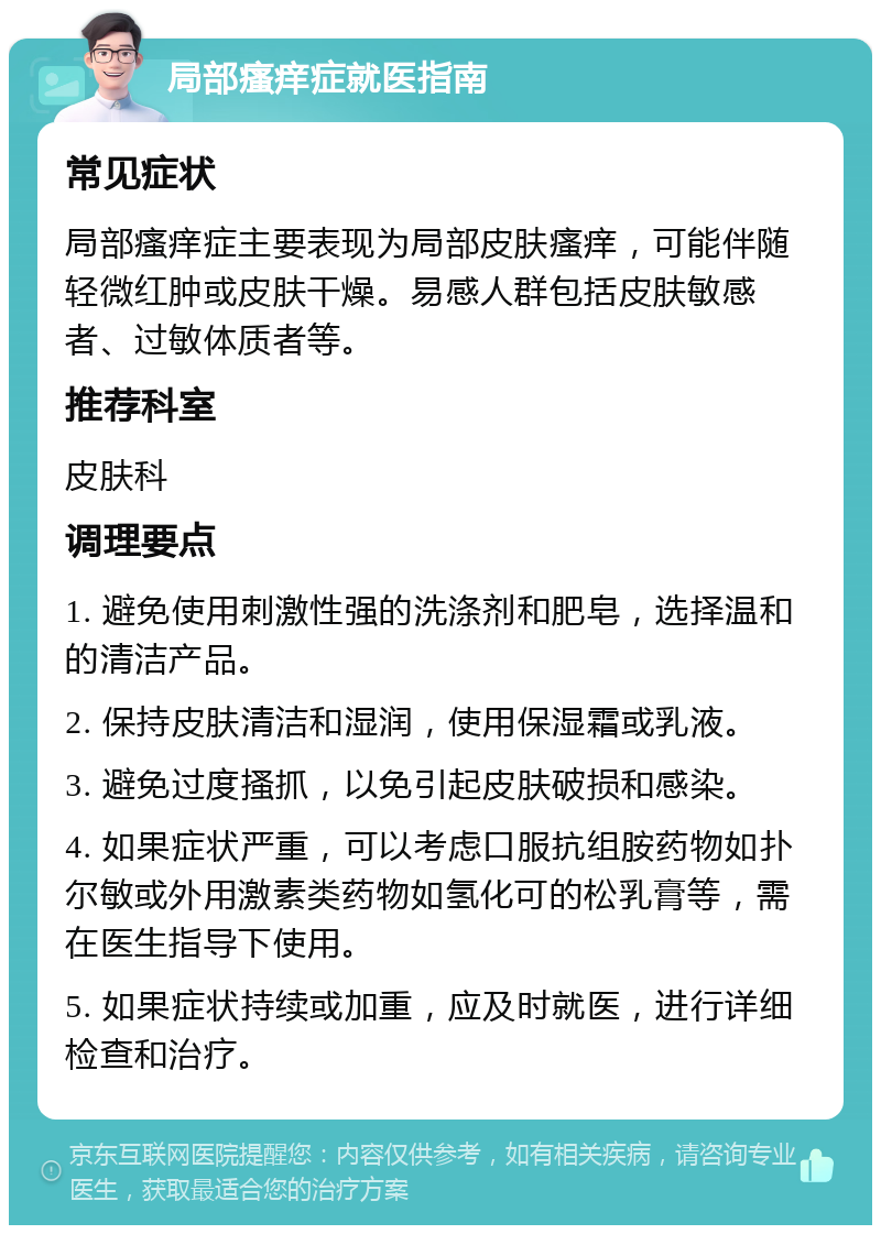 局部瘙痒症就医指南 常见症状 局部瘙痒症主要表现为局部皮肤瘙痒，可能伴随轻微红肿或皮肤干燥。易感人群包括皮肤敏感者、过敏体质者等。 推荐科室 皮肤科 调理要点 1. 避免使用刺激性强的洗涤剂和肥皂，选择温和的清洁产品。 2. 保持皮肤清洁和湿润，使用保湿霜或乳液。 3. 避免过度搔抓，以免引起皮肤破损和感染。 4. 如果症状严重，可以考虑口服抗组胺药物如扑尔敏或外用激素类药物如氢化可的松乳膏等，需在医生指导下使用。 5. 如果症状持续或加重，应及时就医，进行详细检查和治疗。