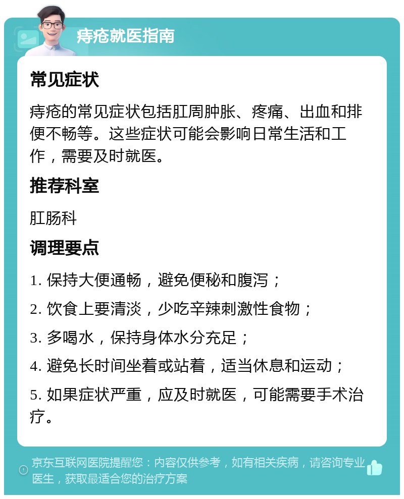 痔疮就医指南 常见症状 痔疮的常见症状包括肛周肿胀、疼痛、出血和排便不畅等。这些症状可能会影响日常生活和工作，需要及时就医。 推荐科室 肛肠科 调理要点 1. 保持大便通畅，避免便秘和腹泻； 2. 饮食上要清淡，少吃辛辣刺激性食物； 3. 多喝水，保持身体水分充足； 4. 避免长时间坐着或站着，适当休息和运动； 5. 如果症状严重，应及时就医，可能需要手术治疗。