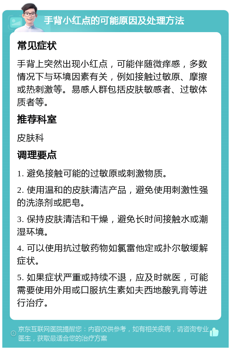 手背小红点的可能原因及处理方法 常见症状 手背上突然出现小红点，可能伴随微痒感，多数情况下与环境因素有关，例如接触过敏原、摩擦或热刺激等。易感人群包括皮肤敏感者、过敏体质者等。 推荐科室 皮肤科 调理要点 1. 避免接触可能的过敏原或刺激物质。 2. 使用温和的皮肤清洁产品，避免使用刺激性强的洗涤剂或肥皂。 3. 保持皮肤清洁和干燥，避免长时间接触水或潮湿环境。 4. 可以使用抗过敏药物如氯雷他定或扑尔敏缓解症状。 5. 如果症状严重或持续不退，应及时就医，可能需要使用外用或口服抗生素如夫西地酸乳膏等进行治疗。