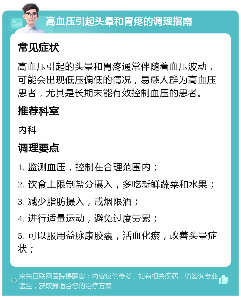 高血压引起头晕和胃疼的调理指南 常见症状 高血压引起的头晕和胃疼通常伴随着血压波动，可能会出现低压偏低的情况，易感人群为高血压患者，尤其是长期未能有效控制血压的患者。 推荐科室 内科 调理要点 1. 监测血压，控制在合理范围内； 2. 饮食上限制盐分摄入，多吃新鲜蔬菜和水果； 3. 减少脂肪摄入，戒烟限酒； 4. 进行适量运动，避免过度劳累； 5. 可以服用益脉康胶囊，活血化瘀，改善头晕症状；