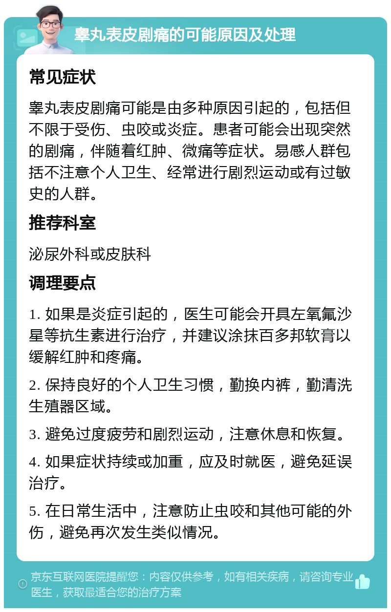 睾丸表皮剧痛的可能原因及处理 常见症状 睾丸表皮剧痛可能是由多种原因引起的，包括但不限于受伤、虫咬或炎症。患者可能会出现突然的剧痛，伴随着红肿、微痛等症状。易感人群包括不注意个人卫生、经常进行剧烈运动或有过敏史的人群。 推荐科室 泌尿外科或皮肤科 调理要点 1. 如果是炎症引起的，医生可能会开具左氧氟沙星等抗生素进行治疗，并建议涂抹百多邦软膏以缓解红肿和疼痛。 2. 保持良好的个人卫生习惯，勤换内裤，勤清洗生殖器区域。 3. 避免过度疲劳和剧烈运动，注意休息和恢复。 4. 如果症状持续或加重，应及时就医，避免延误治疗。 5. 在日常生活中，注意防止虫咬和其他可能的外伤，避免再次发生类似情况。