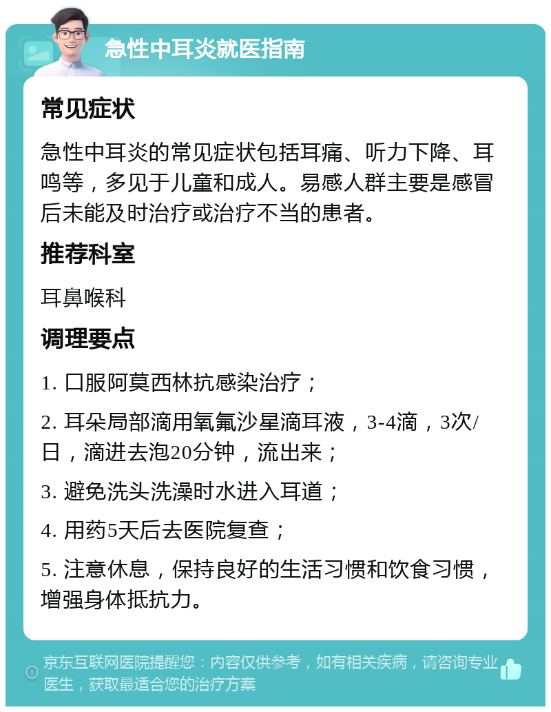 急性中耳炎就医指南 常见症状 急性中耳炎的常见症状包括耳痛、听力下降、耳鸣等，多见于儿童和成人。易感人群主要是感冒后未能及时治疗或治疗不当的患者。 推荐科室 耳鼻喉科 调理要点 1. 口服阿莫西林抗感染治疗； 2. 耳朵局部滴用氧氟沙星滴耳液，3-4滴，3次/日，滴进去泡20分钟，流出来； 3. 避免洗头洗澡时水进入耳道； 4. 用药5天后去医院复查； 5. 注意休息，保持良好的生活习惯和饮食习惯，增强身体抵抗力。