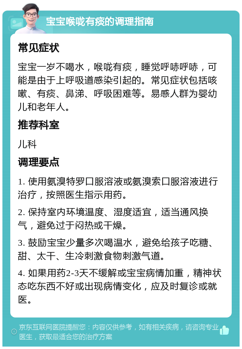 宝宝喉咙有痰的调理指南 常见症状 宝宝一岁不喝水，喉咙有痰，睡觉呼哧呼哧，可能是由于上呼吸道感染引起的。常见症状包括咳嗽、有痰、鼻涕、呼吸困难等。易感人群为婴幼儿和老年人。 推荐科室 儿科 调理要点 1. 使用氨溴特罗口服溶液或氨溴索口服溶液进行治疗，按照医生指示用药。 2. 保持室内环境温度、湿度适宜，适当通风换气，避免过于闷热或干燥。 3. 鼓励宝宝少量多次喝温水，避免给孩子吃糖、甜、太干、生冷刺激食物刺激气道。 4. 如果用药2-3天不缓解或宝宝病情加重，精神状态吃东西不好或出现病情变化，应及时复诊或就医。