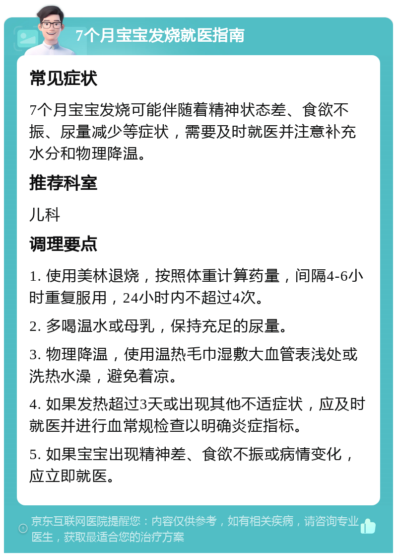 7个月宝宝发烧就医指南 常见症状 7个月宝宝发烧可能伴随着精神状态差、食欲不振、尿量减少等症状，需要及时就医并注意补充水分和物理降温。 推荐科室 儿科 调理要点 1. 使用美林退烧，按照体重计算药量，间隔4-6小时重复服用，24小时内不超过4次。 2. 多喝温水或母乳，保持充足的尿量。 3. 物理降温，使用温热毛巾湿敷大血管表浅处或洗热水澡，避免着凉。 4. 如果发热超过3天或出现其他不适症状，应及时就医并进行血常规检查以明确炎症指标。 5. 如果宝宝出现精神差、食欲不振或病情变化，应立即就医。