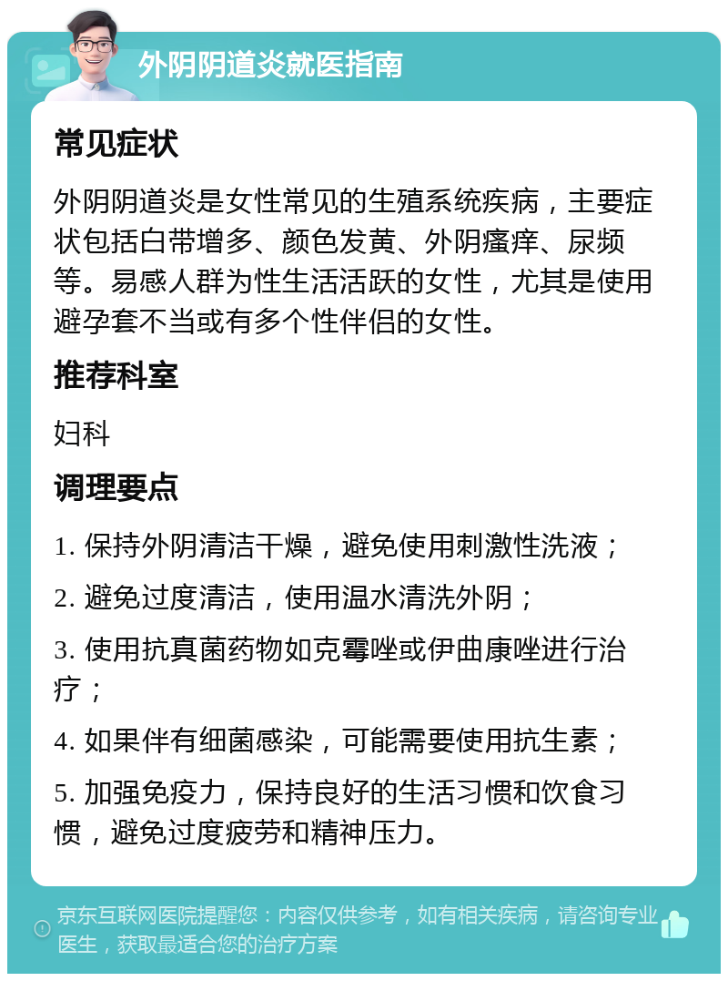 外阴阴道炎就医指南 常见症状 外阴阴道炎是女性常见的生殖系统疾病，主要症状包括白带增多、颜色发黄、外阴瘙痒、尿频等。易感人群为性生活活跃的女性，尤其是使用避孕套不当或有多个性伴侣的女性。 推荐科室 妇科 调理要点 1. 保持外阴清洁干燥，避免使用刺激性洗液； 2. 避免过度清洁，使用温水清洗外阴； 3. 使用抗真菌药物如克霉唑或伊曲康唑进行治疗； 4. 如果伴有细菌感染，可能需要使用抗生素； 5. 加强免疫力，保持良好的生活习惯和饮食习惯，避免过度疲劳和精神压力。