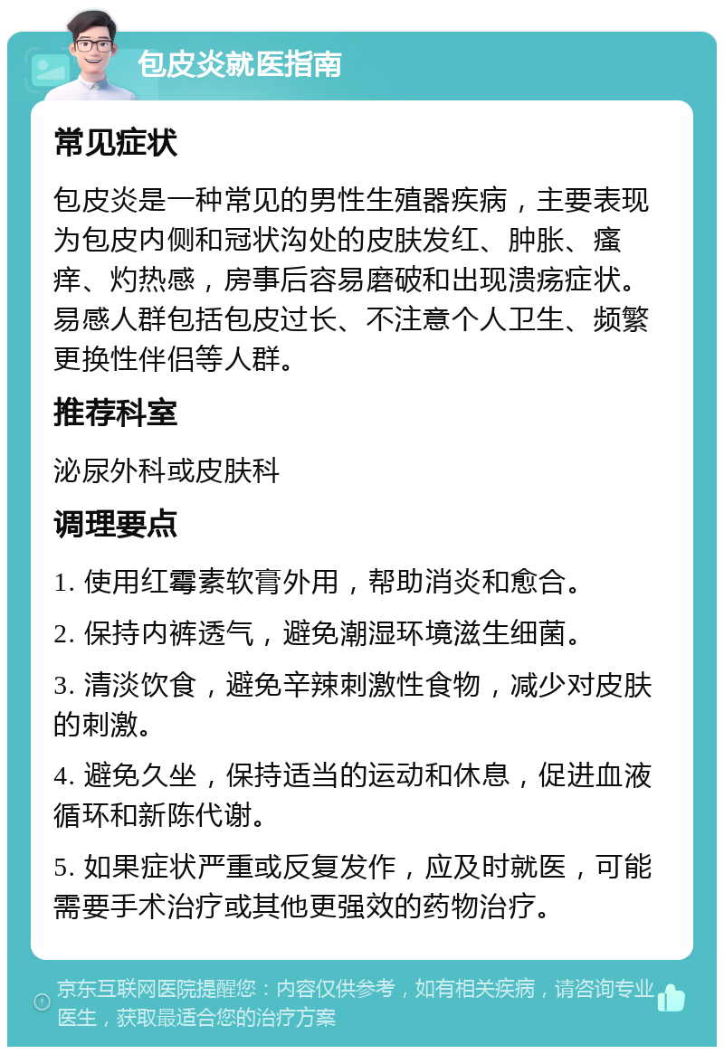 包皮炎就医指南 常见症状 包皮炎是一种常见的男性生殖器疾病，主要表现为包皮内侧和冠状沟处的皮肤发红、肿胀、瘙痒、灼热感，房事后容易磨破和出现溃疡症状。易感人群包括包皮过长、不注意个人卫生、频繁更换性伴侣等人群。 推荐科室 泌尿外科或皮肤科 调理要点 1. 使用红霉素软膏外用，帮助消炎和愈合。 2. 保持内裤透气，避免潮湿环境滋生细菌。 3. 清淡饮食，避免辛辣刺激性食物，减少对皮肤的刺激。 4. 避免久坐，保持适当的运动和休息，促进血液循环和新陈代谢。 5. 如果症状严重或反复发作，应及时就医，可能需要手术治疗或其他更强效的药物治疗。