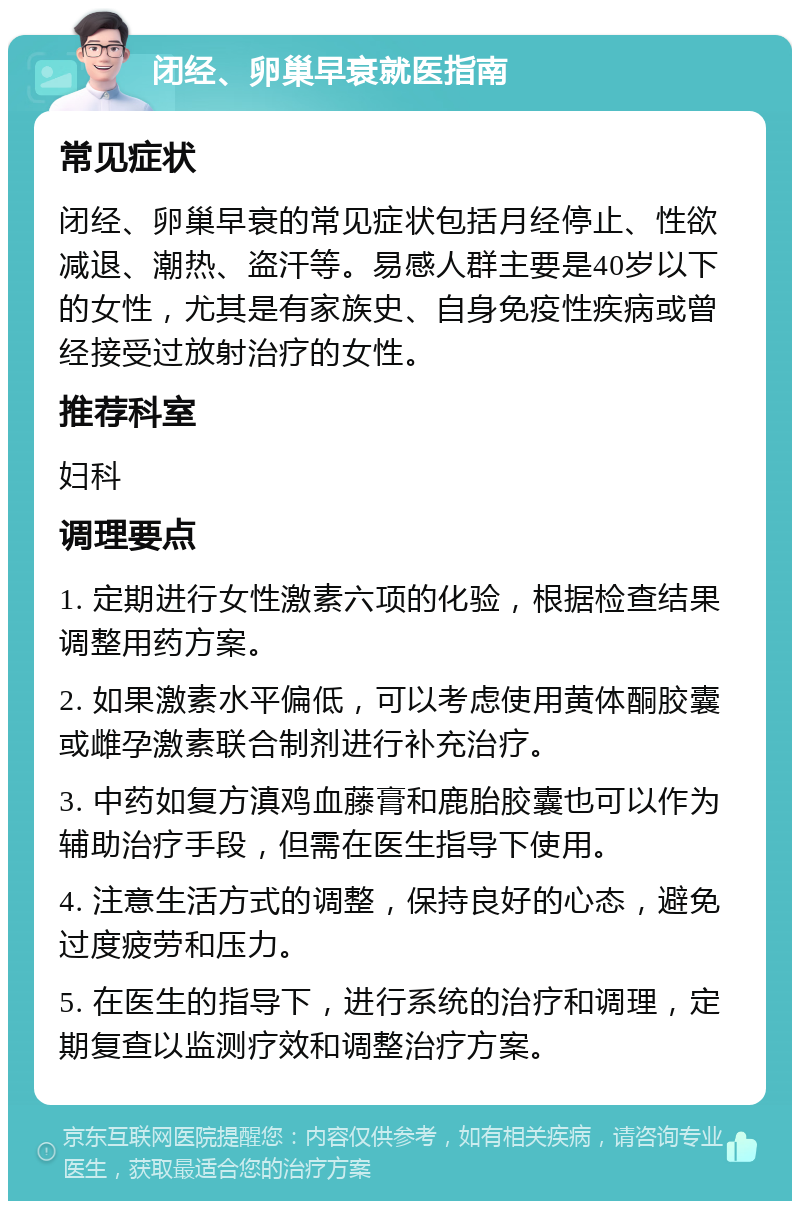 闭经、卵巢早衰就医指南 常见症状 闭经、卵巢早衰的常见症状包括月经停止、性欲减退、潮热、盗汗等。易感人群主要是40岁以下的女性，尤其是有家族史、自身免疫性疾病或曾经接受过放射治疗的女性。 推荐科室 妇科 调理要点 1. 定期进行女性激素六项的化验，根据检查结果调整用药方案。 2. 如果激素水平偏低，可以考虑使用黄体酮胶囊或雌孕激素联合制剂进行补充治疗。 3. 中药如复方滇鸡血藤膏和鹿胎胶囊也可以作为辅助治疗手段，但需在医生指导下使用。 4. 注意生活方式的调整，保持良好的心态，避免过度疲劳和压力。 5. 在医生的指导下，进行系统的治疗和调理，定期复查以监测疗效和调整治疗方案。