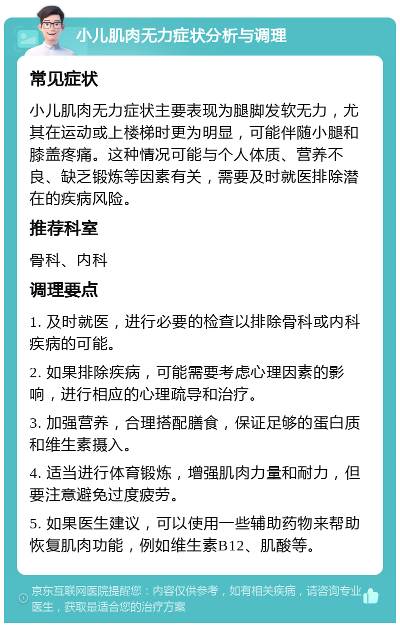 小儿肌肉无力症状分析与调理 常见症状 小儿肌肉无力症状主要表现为腿脚发软无力，尤其在运动或上楼梯时更为明显，可能伴随小腿和膝盖疼痛。这种情况可能与个人体质、营养不良、缺乏锻炼等因素有关，需要及时就医排除潜在的疾病风险。 推荐科室 骨科、内科 调理要点 1. 及时就医，进行必要的检查以排除骨科或内科疾病的可能。 2. 如果排除疾病，可能需要考虑心理因素的影响，进行相应的心理疏导和治疗。 3. 加强营养，合理搭配膳食，保证足够的蛋白质和维生素摄入。 4. 适当进行体育锻炼，增强肌肉力量和耐力，但要注意避免过度疲劳。 5. 如果医生建议，可以使用一些辅助药物来帮助恢复肌肉功能，例如维生素B12、肌酸等。