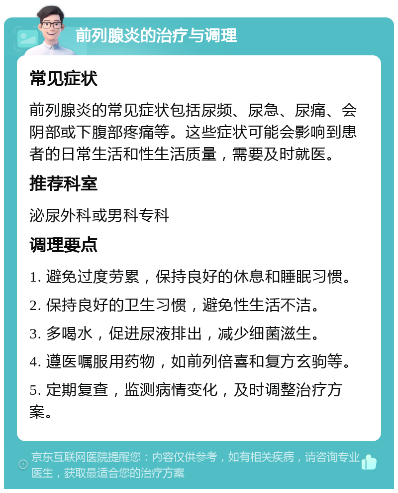 前列腺炎的治疗与调理 常见症状 前列腺炎的常见症状包括尿频、尿急、尿痛、会阴部或下腹部疼痛等。这些症状可能会影响到患者的日常生活和性生活质量，需要及时就医。 推荐科室 泌尿外科或男科专科 调理要点 1. 避免过度劳累，保持良好的休息和睡眠习惯。 2. 保持良好的卫生习惯，避免性生活不洁。 3. 多喝水，促进尿液排出，减少细菌滋生。 4. 遵医嘱服用药物，如前列倍喜和复方玄驹等。 5. 定期复查，监测病情变化，及时调整治疗方案。